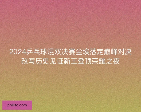 2024乒乓球混双决赛尘埃落定巅峰对决改写历史见证新王登顶荣耀之夜