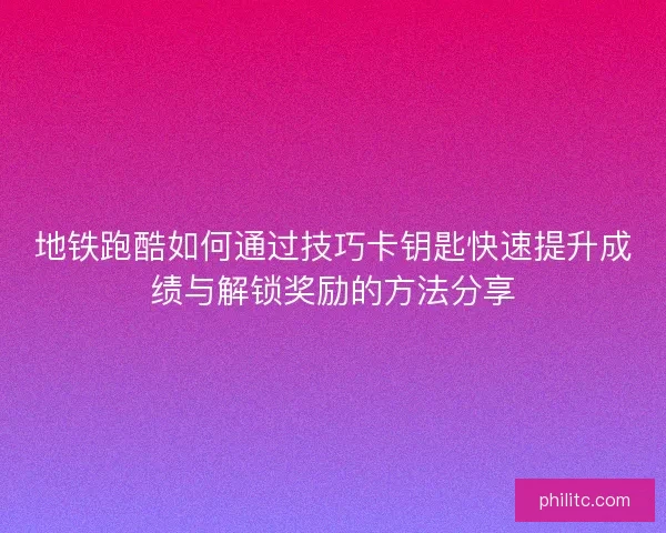 地铁跑酷如何通过技巧卡钥匙快速提升成绩与解锁奖励的方法分享