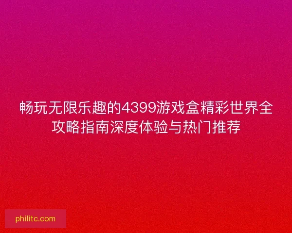 畅玩无限乐趣的4399游戏盒精彩世界全攻略指南深度体验与热门推荐