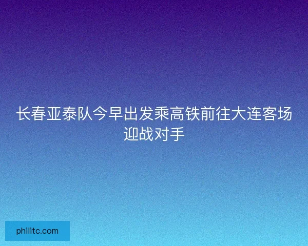 长春亚泰队今早出发乘高铁前往大连客场迎战对手