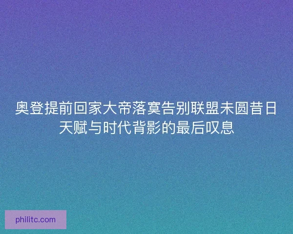 奥登提前回家大帝落寞告别联盟未圆昔日天赋与时代背影的最后叹息