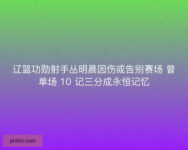 辽篮功勋射手丛明晨因伤或告别赛场 曾单场 10 记三分成永恒记忆