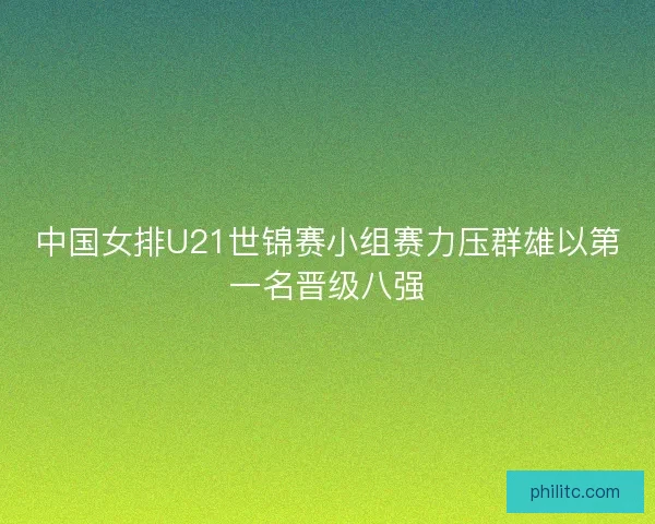 中国女排U21世锦赛小组赛力压群雄以第一名晋级八强 中国女排U21世锦赛小组赛力压群雄以第一名晋级八强