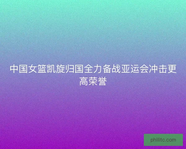 中国女篮凯旋归国全力备战亚运会冲击更高荣誉 中国女篮凯旋归国全力备战亚运会冲击更高荣誉