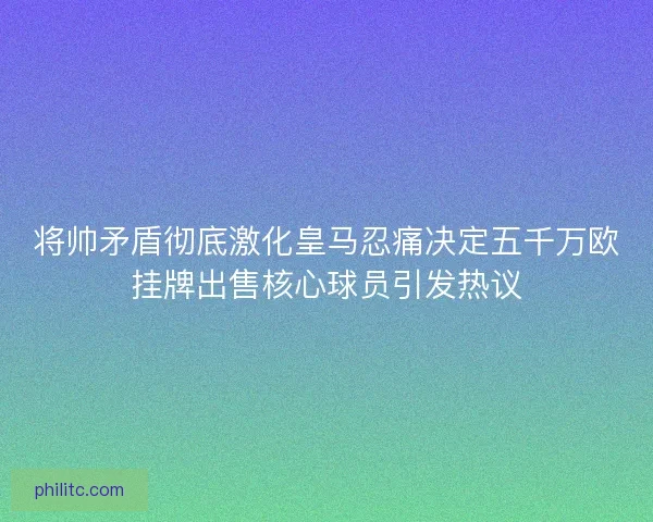 将帅矛盾彻底激化皇马忍痛决定五千万欧挂牌出售核心球员引发热议