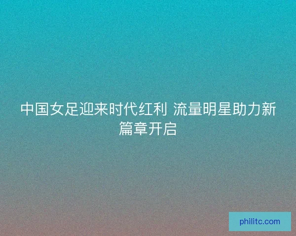 中国女足迎来时代红利 流量明星助力新篇章开启