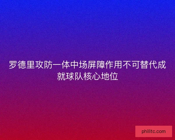 罗德里攻防一体中场屏障作用不可替代成就球队核心地位 罗德里攻防一体中场屏障作用不可替代成就球队核心地位