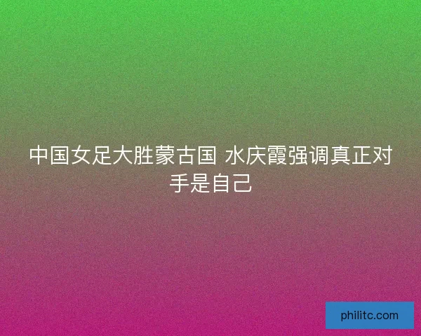 中国女足大胜蒙古国 水庆霞强调真正对手是自己
