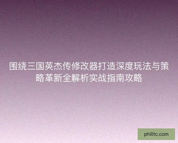 围绕三国英杰传修改器打造深度玩法与策略革新全解析实战指南攻略
